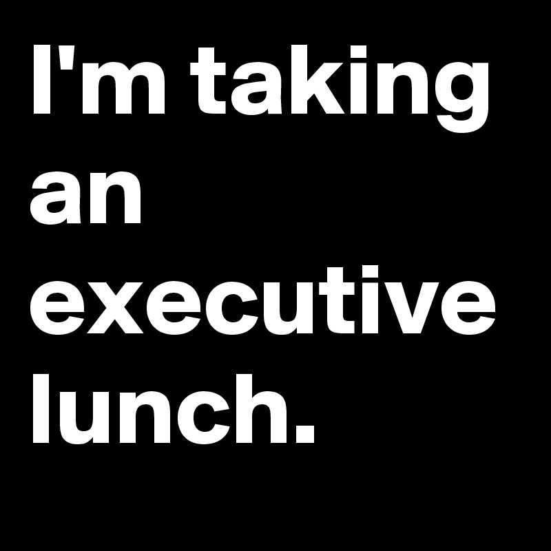 I'm taking an executive lunch.