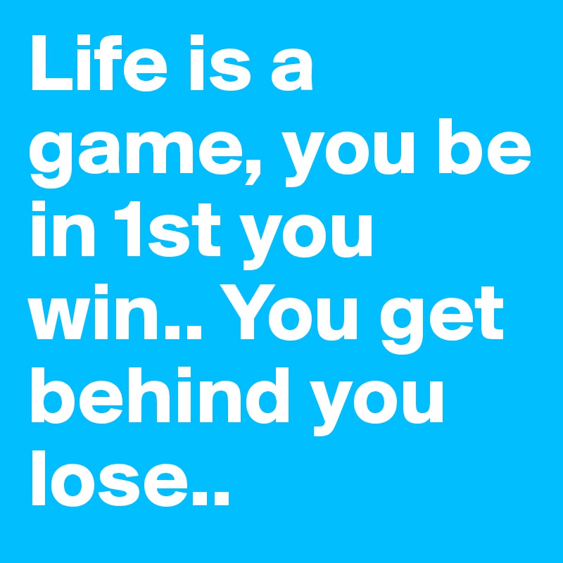 Life is a game, you be in 1st you win.. You get behind you lose.. 