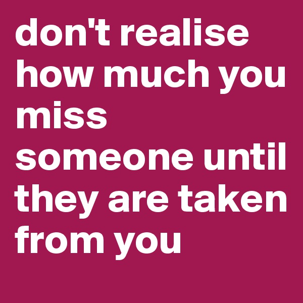 don't realise how much you miss someone until they are taken from you 