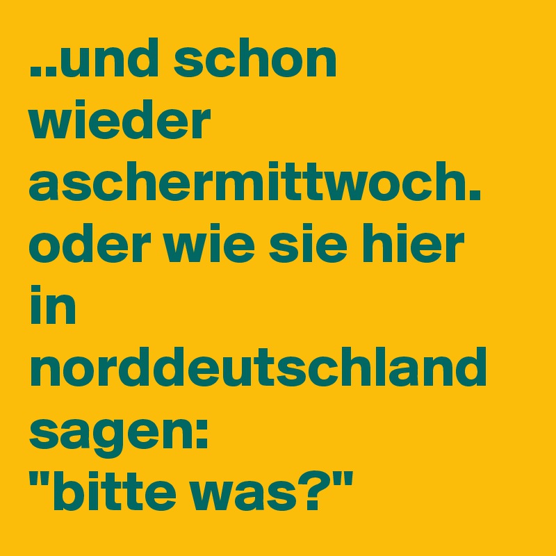 ..und schon wieder aschermittwoch. oder wie sie hier in norddeutschland sagen:
''bitte was?''