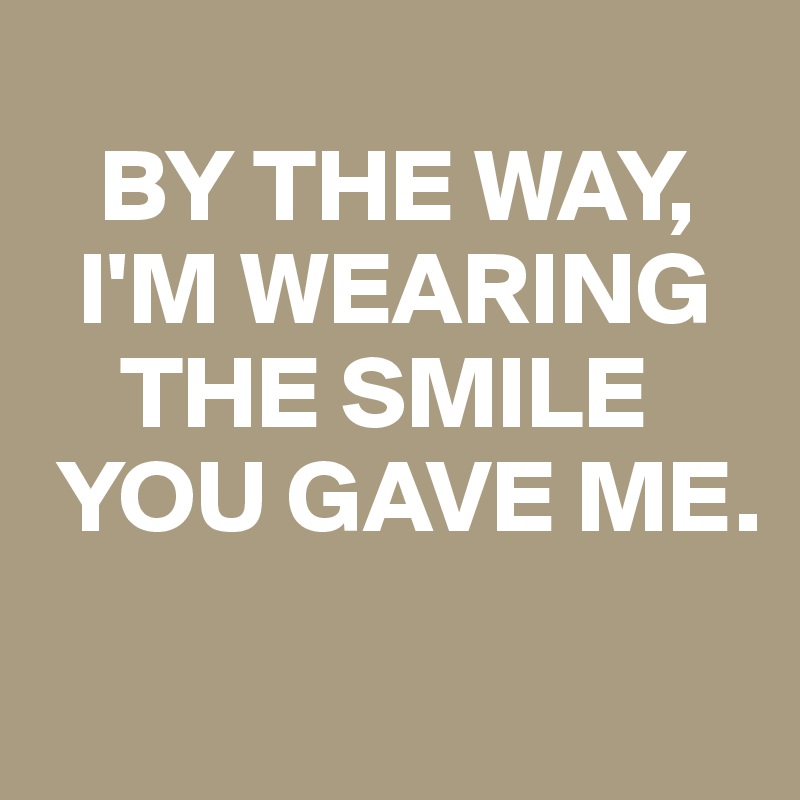 
   BY THE WAY, 
  I'M WEARING  
    THE SMILE 
 YOU GAVE ME.
