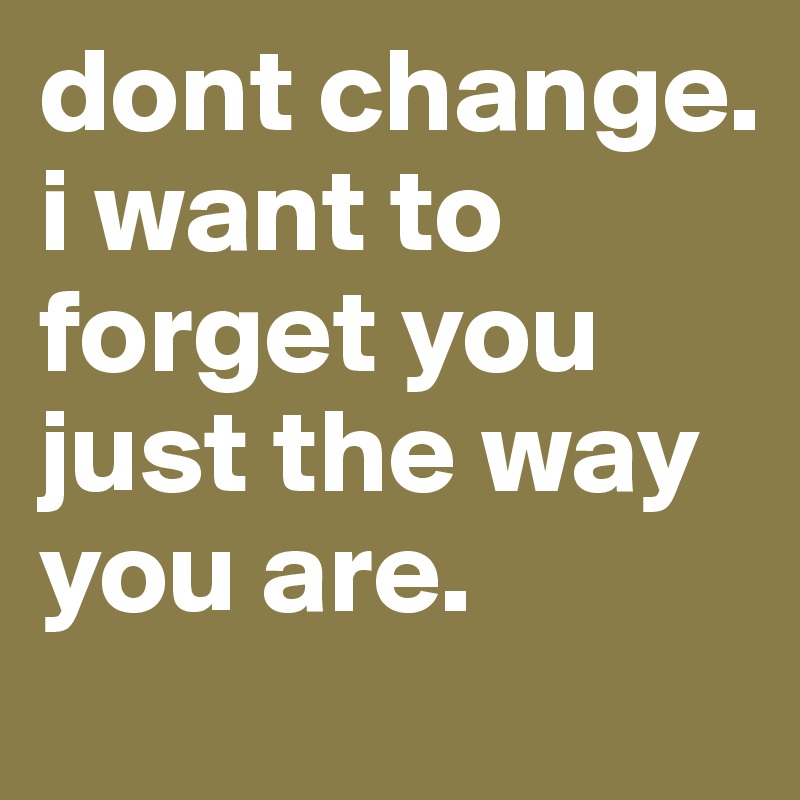 dont change. i want to forget you just the way you are.