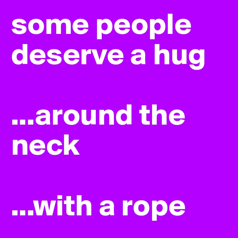 some people deserve a hug

...around the neck

...with a rope