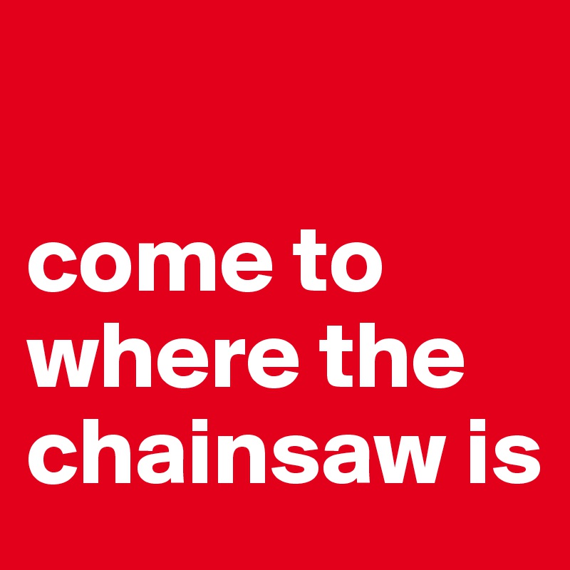 

come to where the chainsaw is