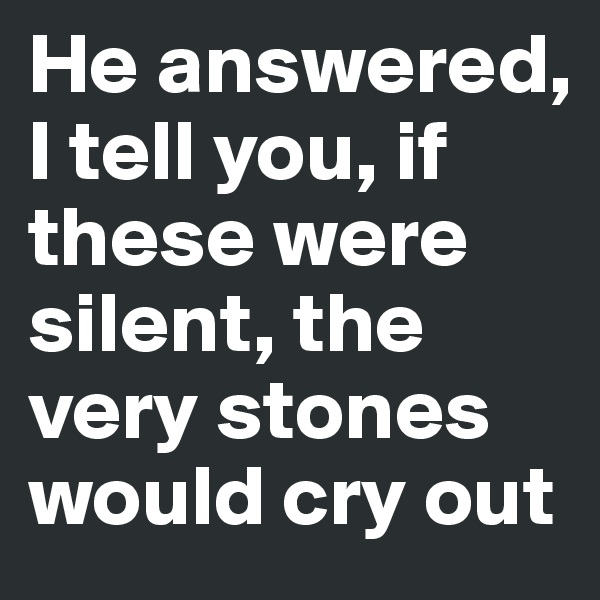 He answered, I tell you, if these were silent, the very stones would cry out