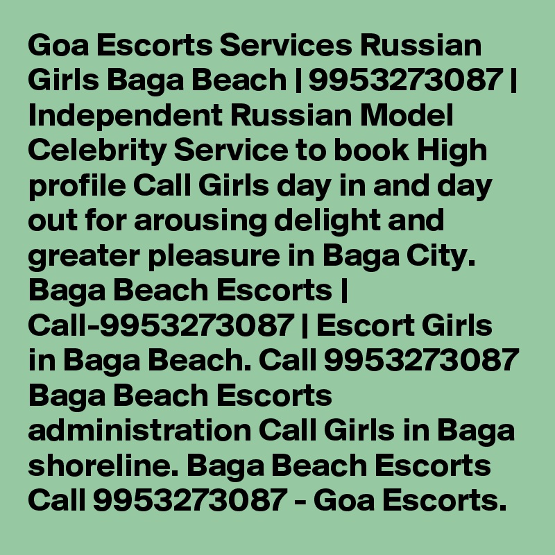 Goa Escorts Services Russian Girls Baga Beach | 9953273087 | Independent Russian Model Celebrity Service to book High profile Call Girls day in and day out for arousing delight and greater pleasure in Baga City. Baga Beach Escorts | Call-9953273087 | Escort Girls in Baga Beach. Call 9953273087 Baga Beach Escorts administration Call Girls in Baga shoreline. Baga Beach Escorts Call 9953273087 - Goa Escorts. 
