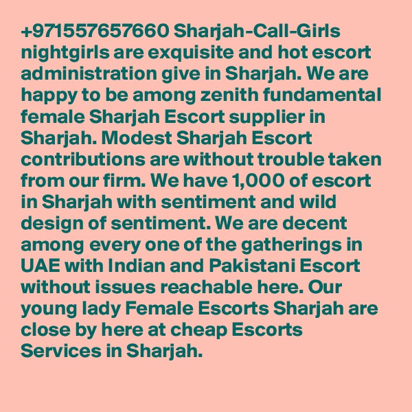 +971557657660 Sharjah-Call-Girls nightgirls are exquisite and hot escort administration give in Sharjah. We are happy to be among zenith fundamental female Sharjah Escort supplier in Sharjah. Modest Sharjah Escort contributions are without trouble taken from our firm. We have 1,000 of escort in Sharjah with sentiment and wild design of sentiment. We are decent among every one of the gatherings in UAE with Indian and Pakistani Escort without issues reachable here. Our young lady Female Escorts Sharjah are close by here at cheap Escorts Services in Sharjah.