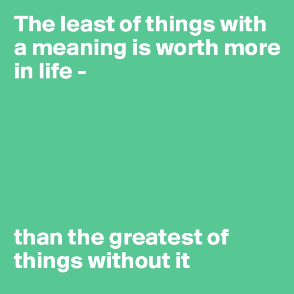The least of things with a meaning is worth more in life - 






than the greatest of things without it