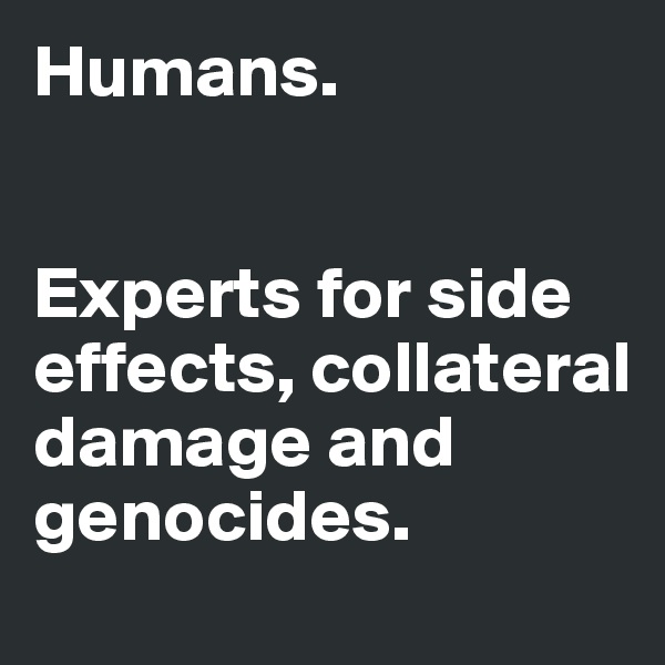 Humans. 


Experts for side effects, collateral damage and genocides. 