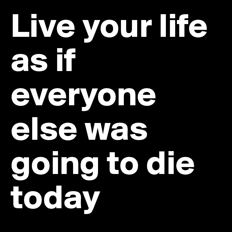 Live your life as if everyone else was going to die today