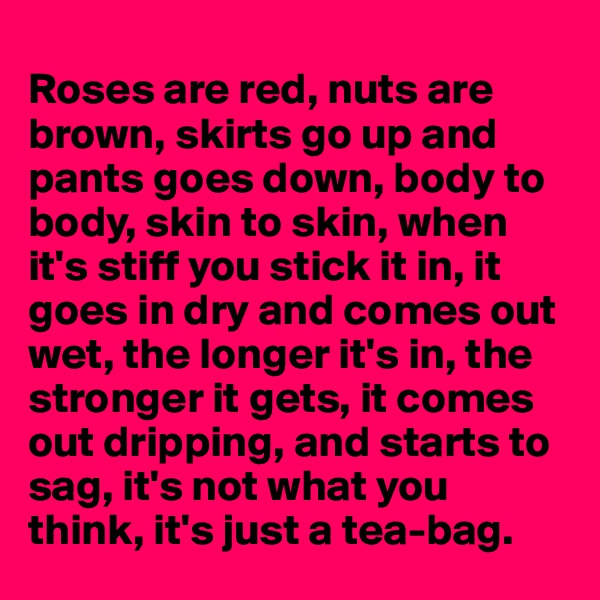 
Roses are red, nuts are brown, skirts go up and pants goes down, body to body, skin to skin, when it's stiff you stick it in, it  goes in dry and comes out wet, the longer it's in, the stronger it gets, it comes out dripping, and starts to sag, it's not what you think, it's just a tea-bag.