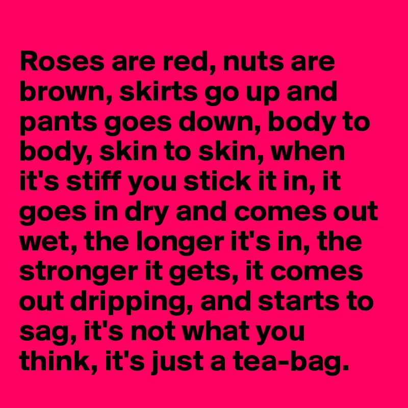 
Roses are red, nuts are brown, skirts go up and pants goes down, body to body, skin to skin, when it's stiff you stick it in, it  goes in dry and comes out wet, the longer it's in, the stronger it gets, it comes out dripping, and starts to sag, it's not what you think, it's just a tea-bag.