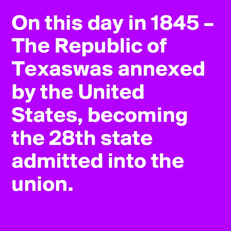On this day in 1845 – The Republic of Texaswas annexed by the United States, becoming the 28th state admitted into the union.