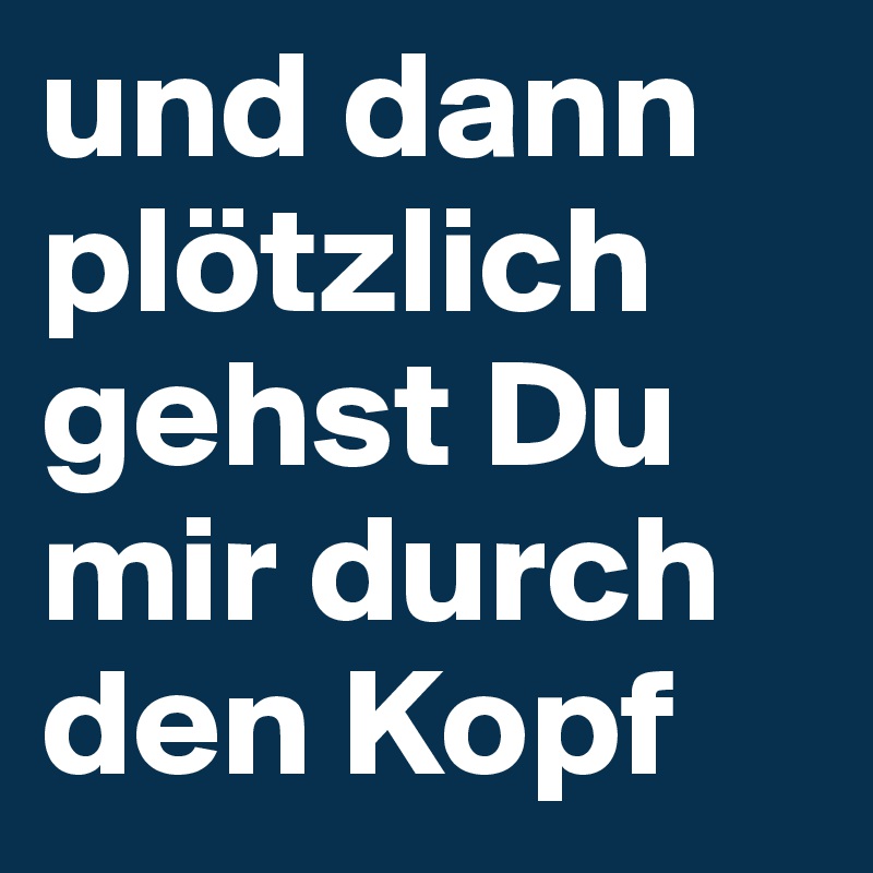 und dann plötzlich gehst Du mir durch den Kopf