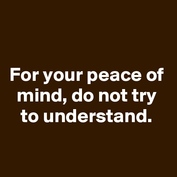 

For your peace of mind, do not try to understand.

