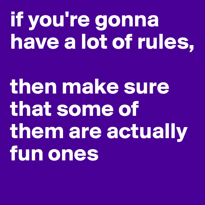 if you're gonna have a lot of rules, 

then make sure that some of them are actually fun ones
