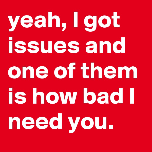 yeah, I got issues and one of them is how bad I need you.