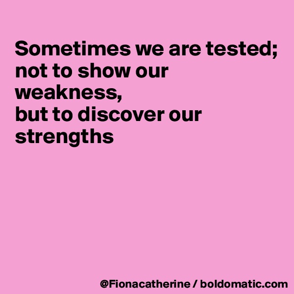 
Sometimes we are tested;
not to show our weakness,
but to discover our
strengths





