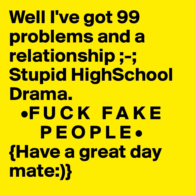 Well I've got 99 problems and a relationship ;-; 
Stupid HighSchool 
Drama.
   •F U C K   F A K E 
        P E O P L E • 
{Have a great day mate:)}