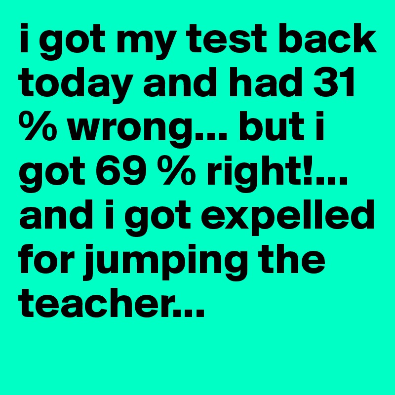 i got my test back today and had 31 % wrong... but i got 69 % right!... and i got expelled for jumping the teacher...