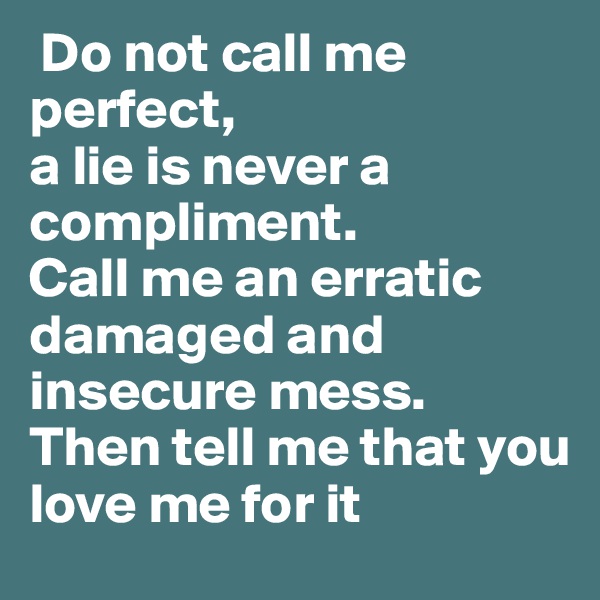  Do not call me perfect, 
a lie is never a compliment. 
Call me an erratic 
damaged and 
insecure mess. 
Then tell me that you 
love me for it