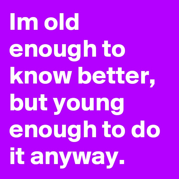 Im old enough to know better, but young enough to do it anyway.