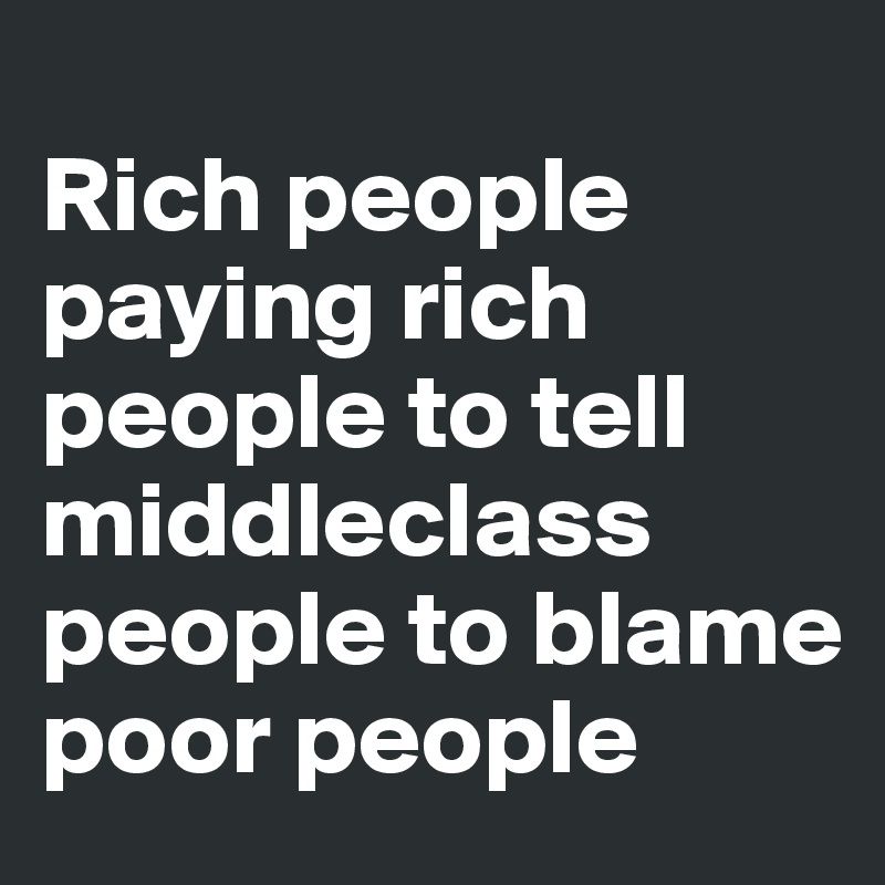 
Rich people paying rich people to tell middleclass people to blame poor people