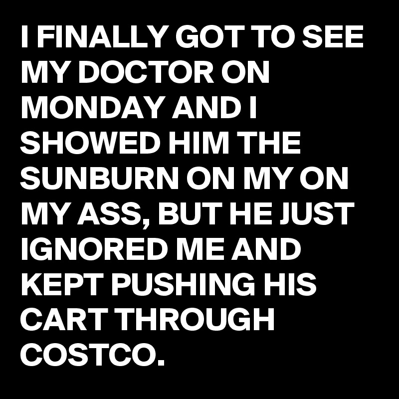 I FINALLY GOT TO SEE MY DOCTOR ON MONDAY AND I SHOWED HIM THE SUNBURN ON MY ON MY ASS, BUT HE JUST IGNORED ME AND KEPT PUSHING HIS CART THROUGH COSTCO.