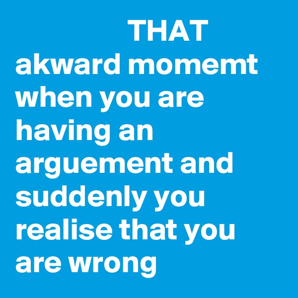                   THAT akward momemt when you are having an arguement and suddenly you realise that you are wrong