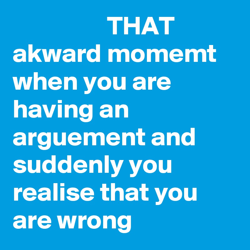                  THAT akward momemt when you are having an arguement and suddenly you realise that you are wrong