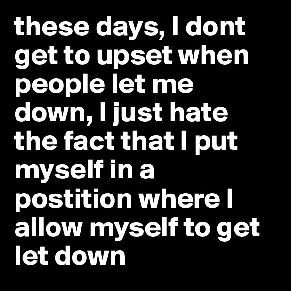 these days, I dont get to upset when people let me down, I just hate the fact that I put myself in a postition where I allow myself to get let down