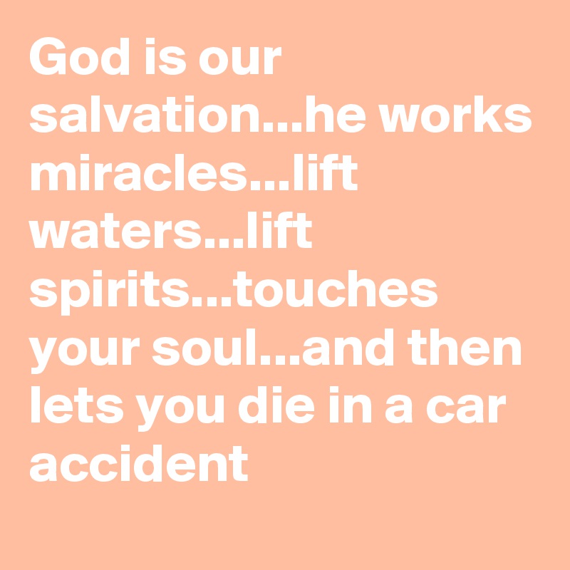 God is our salvation...he works miracles...lift waters...lift spirits...touches your soul...and then lets you die in a car accident