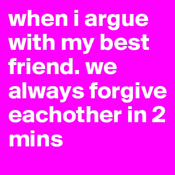 when i argue with my best friend. we always forgive eachother in 2 mins
