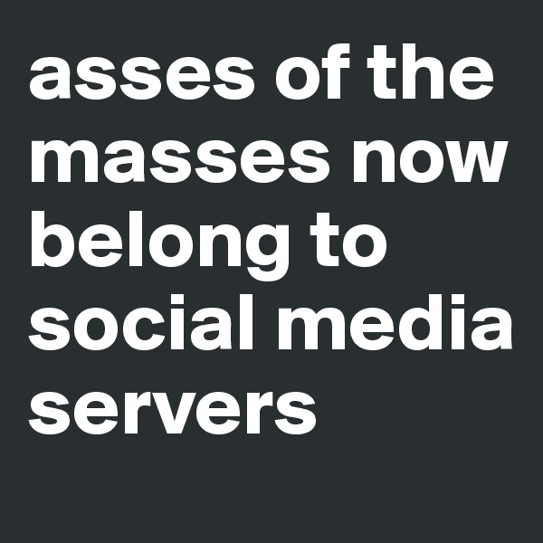 asses of the masses now belong to 
social media servers