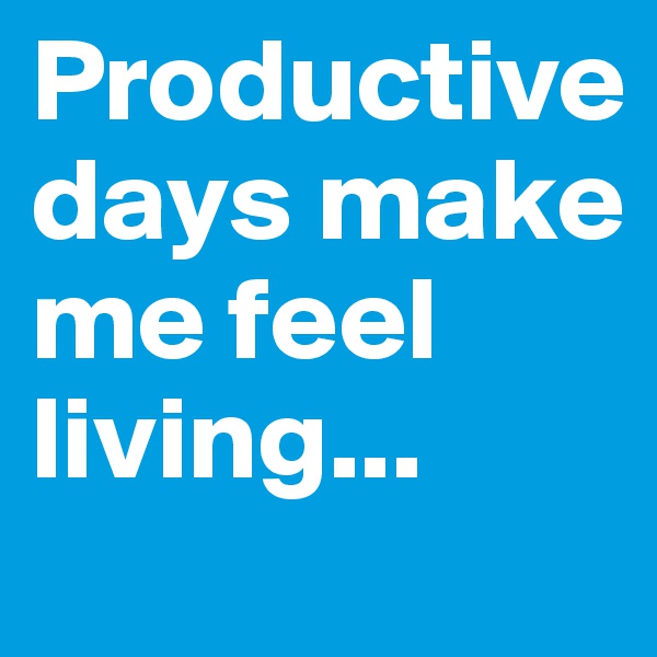 Productive days make me feel living...