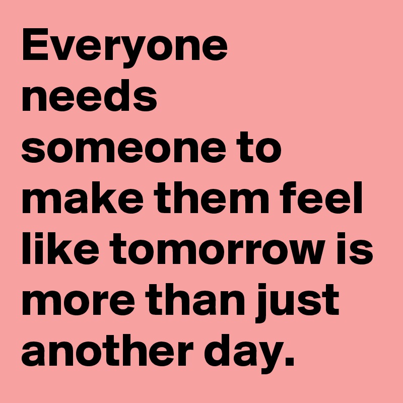 Everyone needs someone to make them feel like tomorrow is more than just another day.