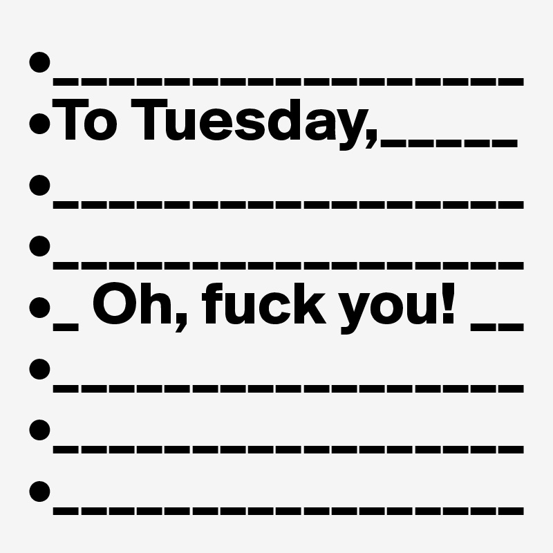 •_________________
•To Tuesday,_____
•_________________
•_________________
•_ Oh, fuck you! __
•_________________
•_________________
•_________________