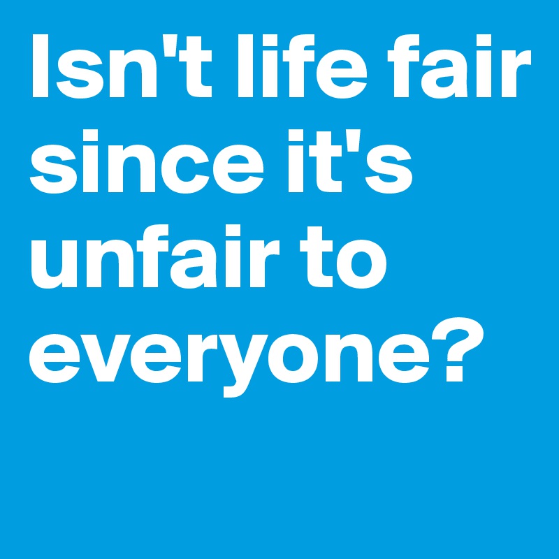Isn't life fair since it's unfair to everyone?
