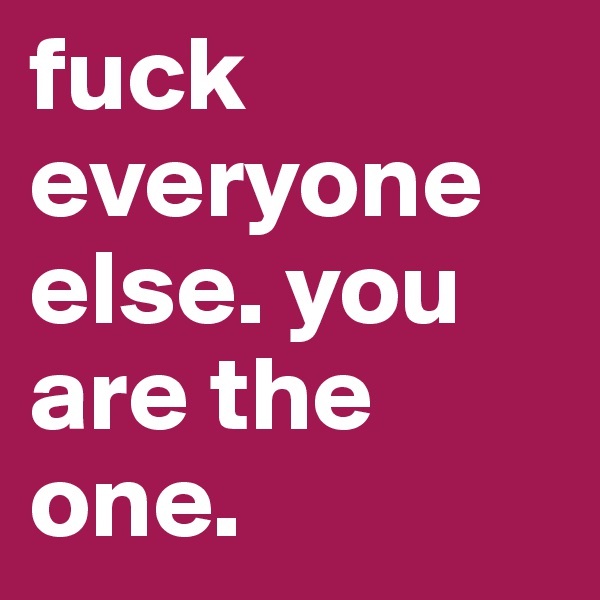 fuck everyone else. you are the one.
