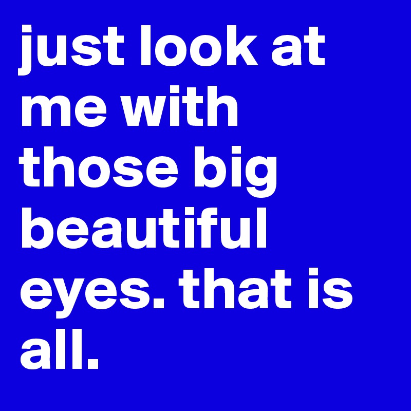 just look at me with those big beautiful eyes. that is all.