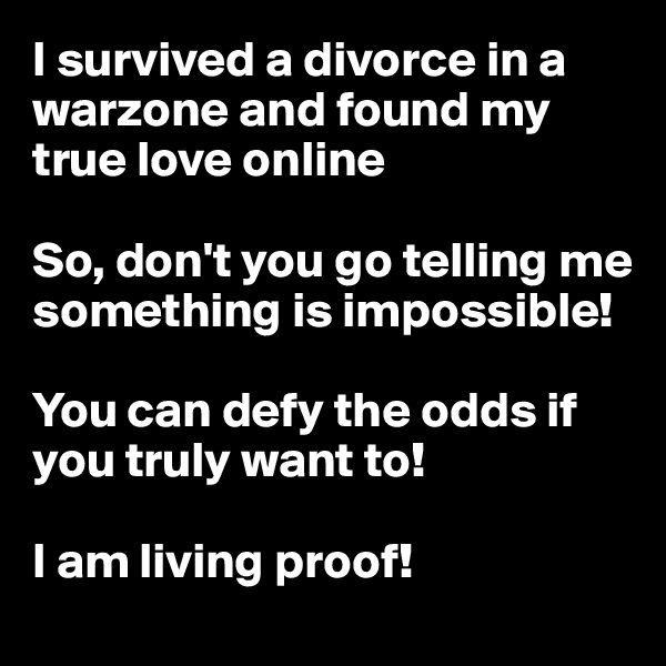 I survived a divorce in a warzone and found my true love online 

So, don't you go telling me something is impossible! 

You can defy the odds if you truly want to! 

I am living proof!