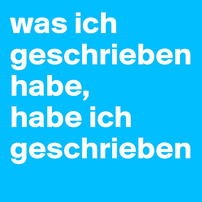 was ich geschrieben habe, 
habe ich geschrieben