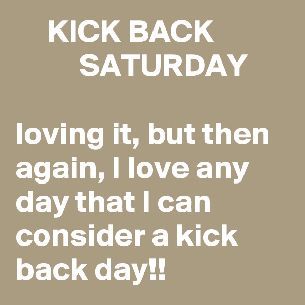      KICK BACK                     SATURDAY

loving it, but then again, I love any day that I can consider a kick back day!!