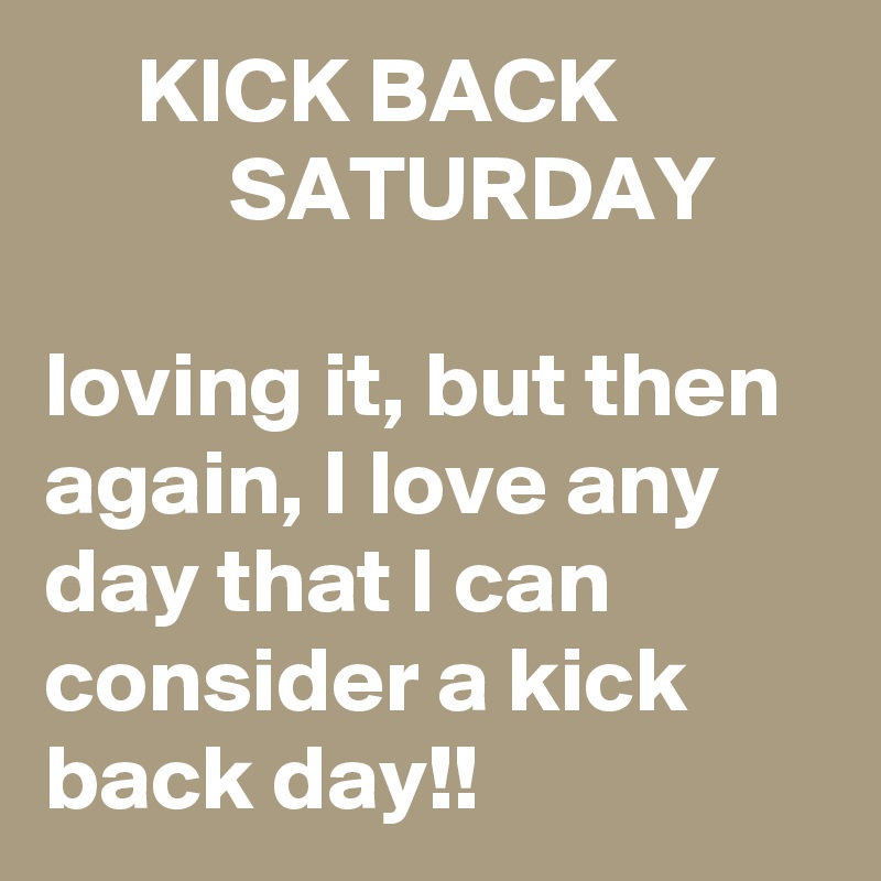      KICK BACK                     SATURDAY

loving it, but then again, I love any day that I can consider a kick back day!!