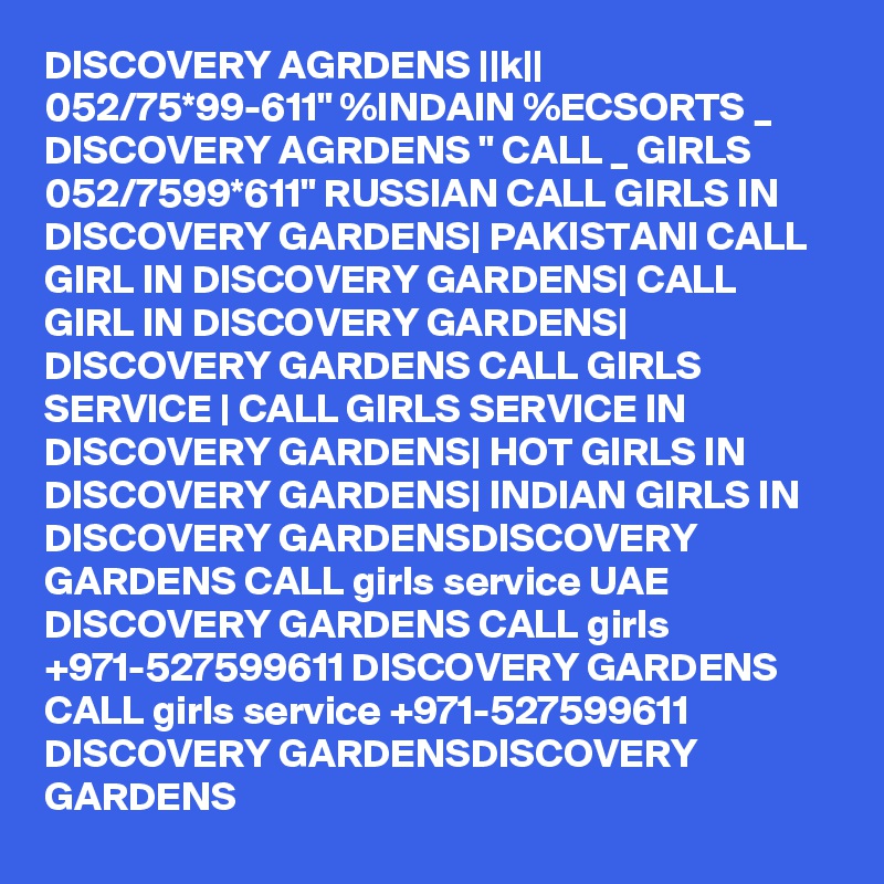 DISCOVERY AGRDENS ||k|| 052/75*99-611" %INDAIN %ECSORTS _ DISCOVERY AGRDENS " CALL _ GIRLS 052/7599*611" RUSSIAN CALL GIRLS IN DISCOVERY GARDENS| PAKISTANI CALL GIRL IN DISCOVERY GARDENS| CALL GIRL IN DISCOVERY GARDENS| DISCOVERY GARDENS CALL GIRLS SERVICE | CALL GIRLS SERVICE IN DISCOVERY GARDENS| HOT GIRLS IN DISCOVERY GARDENS| INDIAN GIRLS IN DISCOVERY GARDENSDISCOVERY GARDENS CALL girls service UAE DISCOVERY GARDENS CALL girls +971-527599611 DISCOVERY GARDENS CALL girls service +971-527599611 DISCOVERY GARDENSDISCOVERY GARDENS 
