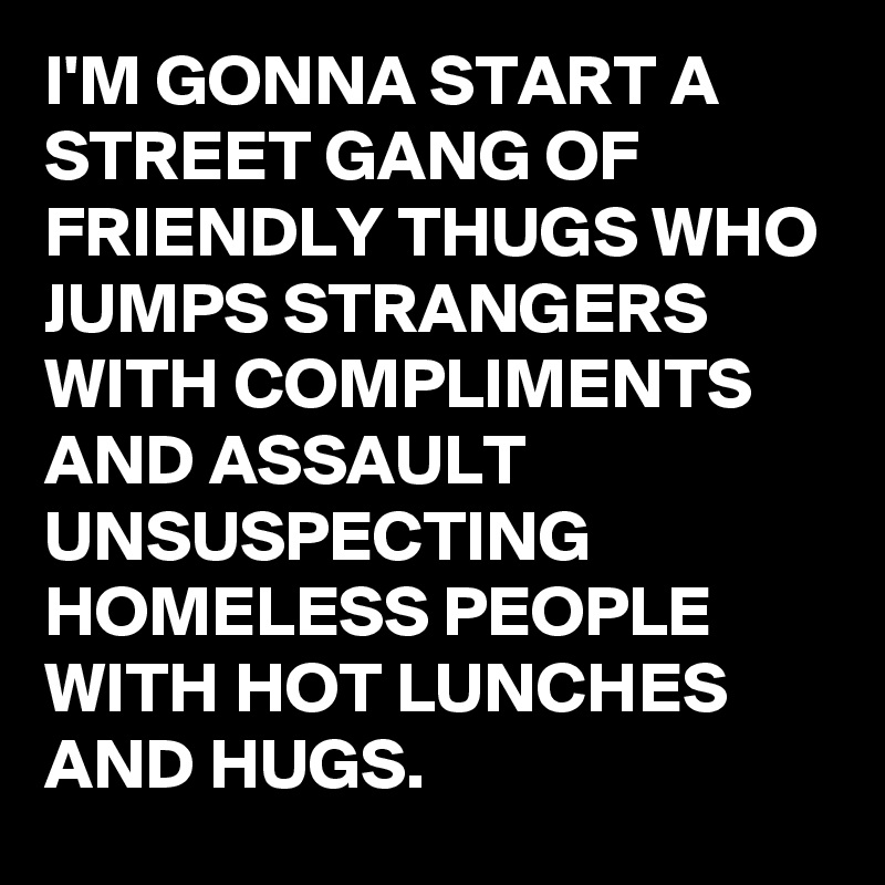 I'M GONNA START A STREET GANG OF FRIENDLY THUGS WHO JUMPS STRANGERS WITH COMPLIMENTS AND ASSAULT UNSUSPECTING HOMELESS PEOPLE WITH HOT LUNCHES AND HUGS.