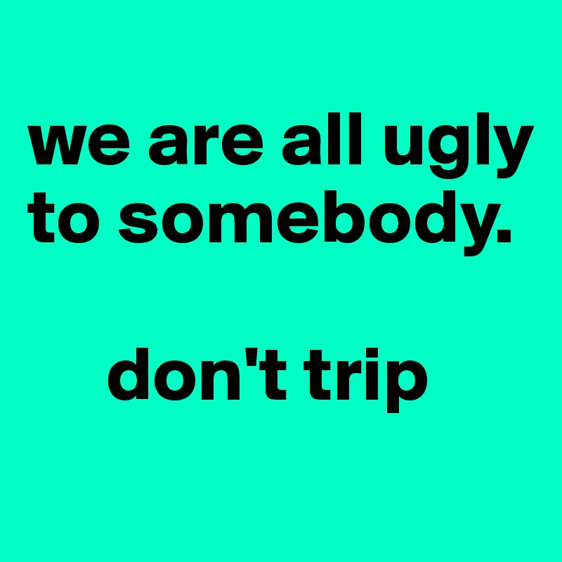 
we are all ugly to somebody.

     don't trip
