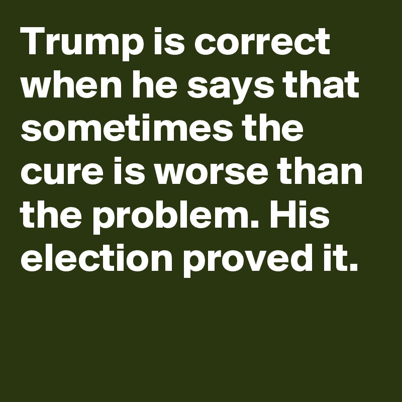 Trump is correct when he says that sometimes the cure is worse than the problem. His election proved it.