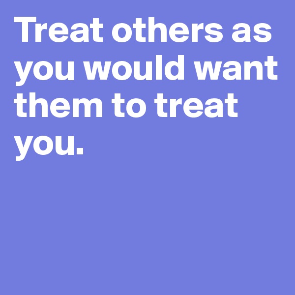 Treat others as you would want them to treat you. 


