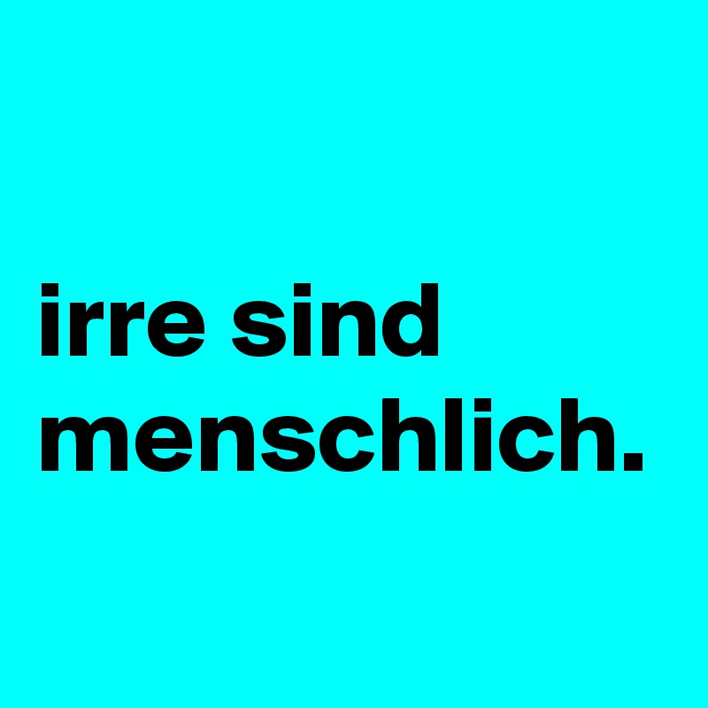 

irre sind menschlich. 